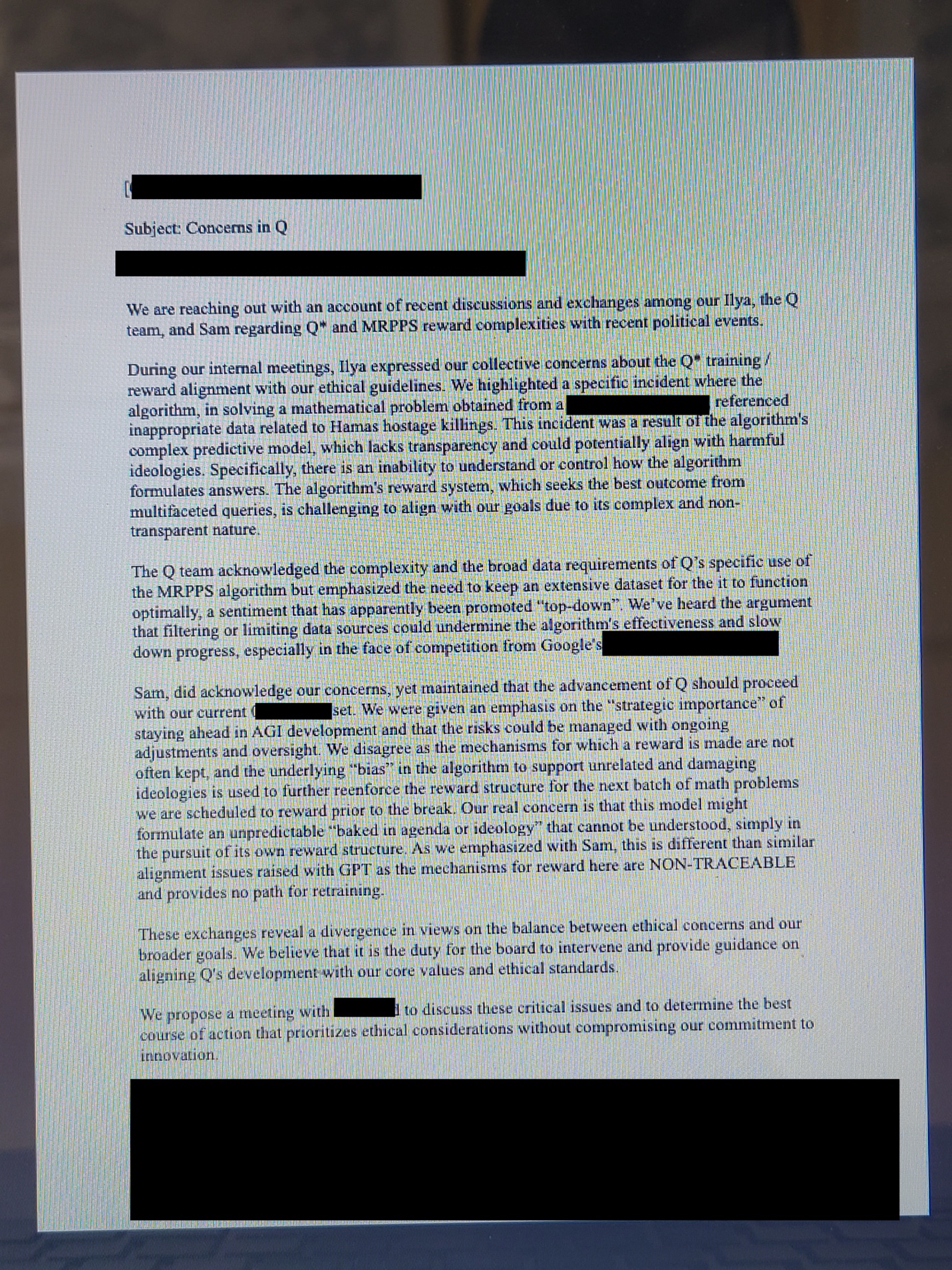 [REDACTED]

Subject: Concerns in Q

[REDACTED]

We are reaching out with an account of recent discussions and exchanges among our Ilya, the Q team, and Sam regarding Q* and MRPPS reward complexities with recent political events.

During our internal meetings, Ilya expressed our collective concerns about the Q* training / reward alignment with our ethical guidelines. We highlighted a specific incident where the algorithm, in solving a mathematical problem obtained from a [REDACTED], referenced inappropriate data related to Hamas hostage killings. This incident was a result of the algorithm's complex predictive model, which lacks transparency and could potentially align with harmful ideologies. Specifically, there is an inability to understand or control how the algorithm formulates answers. The algorithm's reward system, which seeks the best outcome from multifaceted queries, is challenging to align with our goals due to its complex and non-transparent nature.

The Q team acknowledged the complexity and the broad data requirements of Q’s specific use of the MRPPS algorithm but emphasized the need to keep an extensive dataset for the it to function optimally, a sentiment that has apparently been promoted “top-down”. We’ve heard the argument that filtering or limiting data sources could undermine the algorithm's effectiveness and slow down progress, especially in the face of competition from Google's [REDACTED]. 

Sam, did acknowledge our concerns, yet maintained that the advancement of Q should proceed with our current [REDACTED] set. We were given an emphasis on the “strategic importance” of staying ahead in AGI development and that the risks could be managed with ongoing adjustments and oversight. We disagree as the mechanisms for which a reward is made are not often kept, and the underlying “bias” in the algorithm to support unrelated and damaging ideologies is used to further reenforce the reward structure for the next batch of math problems we are scheduled to reward prior to the break. Our real concern is that this model might formulate an unpredictable “baked in agenda or ideology” that cannot be understood, simply in the pursuit of its own reward structure. As we emphasized with Sam, this is different than similar alignment issues raised with GPT as the mechanisms for reward here are NON-TRACEABLE and provides no path for retraining. 

These exchanges reveal a divergence in views on the balance between ethical concerns and our broader goals. We believe that it is the duty for the board to intervene and provide guidance on aligning Q's development with our core values and ethical standards.

We propose a meeting with [REDACTED] to discuss these critical issues and to determine the best course of action that prioritizes ethical considerations without compromising our commitment to innovation.

[REDACTED]
